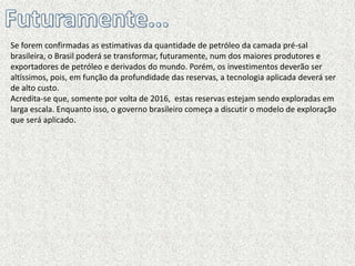 Se forem confirmadas as estimativas da quantidade de petróleo da camada pré-sal
brasileira, o Brasil poderá se transformar, futuramente, num dos maiores produtores e
exportadores de petróleo e derivados do mundo. Porém, os investimentos deverão ser
altíssimos, pois, em função da profundidade das reservas, a tecnologia aplicada deverá ser
de alto custo.
Acredita-se que, somente por volta de 2016, estas reservas estejam sendo exploradas em
larga escala. Enquanto isso, o governo brasileiro começa a discutir o modelo de exploração
que será aplicado.
 