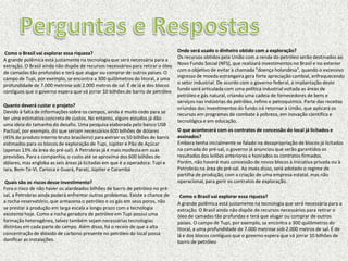 Onde será usado o dinheiro obtido com a exploração?
 Como o Brasil vai explorar essa riqueza?
                                                                                  Os recursos obtidos pela União com a renda do petróleo serão destinados ao
A grande polêmica está justamente na tecnologia que será necessária para a
                                                                                  Novo Fundo Social (NFS), que realizará investimentos no Brasil e no exterior
extração. O Brasil ainda não dispõe de recursos necessários para retirar o óleo
                                                                                  com o objetivo de evitar a chamada "doença holandesa", quando o excessivo
de camadas tão profundas e terá que alugar ou comprar de outros países. O
                                                                                  ingresso de moeda estrangeira gera forte apreciação cambial, enfraquecendo
campo de Tupi, por exemplo, se encontra a 300 quilômetros do litoral, a uma
                                                                                  o setor industrial. De acordo com o governo federal, a implantação deste
profundidade de 7.000 metrose sob 2.000 metros de sal. É de lá e dos blocos
                                                                                  fundo será articulada com uma política industrial voltada as áreas de
contíguos que o governo espera que vá jorrar 10 bilhões de barris de petróleo
                                                                                  petróleo e gás natural, criando uma cadeia de fornecedores de bens e
                                                                                  serviços nas indústrias de petróleo, refino e petroquímico. Parte das receitas
Quanto deverá custar o projeto?                                                   oriundas dos investimentos do fundo irá retornar à União, que aplicará os
Devido à falta de informações sobre os campos, ainda é muito cedo para se         recursos em programas de combate à pobreza, em inovação científica e
ter uma estimativa concreta de custos. No entanto, alguns estudos já dão          tecnológica e em educação.
uma ideia do tamanho do desafio. Uma pesquisa elaborada pelo banco USB
Pactual, por exemplo, diz que seriam necessários 600 bilhões de dólares           O que acontecerá com os contratos de concessão do local já licitados e
(45% do produto interno bruto brasileiro) para extrair os 50 bilhões de barris    assinados?
estimados para os blocos de exploração de Tupi, Júpiter e Pão de Açúcar           Embora tenha inicialmente se falado na desapropriação de blocos já licitados
(apenas 13% da área do pré-sal). A Petrobras já é mais modesta em suas            na camada do pré-sal, o governo já anunciou que serão garantidos os
previsões. Para a companhia, o custo até se aproxima dos 600 bilhões de           resultados dos leilões anteriores e honrados os contratos firmados.
dólares, mas engloba as seis áreas já licitadas em que é a operadora: Tupi e      Porém, não haverá mais concessão de novos blocos à iniciativa privada ou à
Iara, Bem-Te-Vi, Carioca e Guará, Parati, Júpiter e Carambá                       Petrobrás na área do pré-sal. Ao invés disso, será adotado o regime de
                                                                                  partilha de produção, com a criação de uma empresa estatal, mas não
 Quais são os riscos desse investimento?                                          operacional, para gerir os contratos de exploração.
Fora o risco de não haver os alardeados bilhões de barris de petróleo no pré-
sal, a Petrobras ainda poderá enfrentar outros problemas. Existe a chance de        Como o Brasil vai explorar essa riqueza?
a rocha-reservatório, que armazena o petróleo e os gás em seus poros, não         A grande polêmica está justamente na tecnologia que será necessária para a
se prestar à produção em larga escala a longo prazo com a tecnologia              extração. O Brasil ainda não dispõe de recursos necessários para retirar o
existente hoje. Como a rocha geradora de petróleo em Tupi possui uma              óleo de camadas tão profundas e terá que alugar ou comprar de outros
formação heterogênea, talvez também sejam necessárias tecnologias                 países. O campo de Tupi, por exemplo, se encontra a 300 quilômetros do
distintas em cada parte do campo. Além disso, há o receio de que a alta           litoral, a uma profundidade de 7.000 metrose sob 2.000 metros de sal. É de
concentração de dióxido de carbono presente no petróleo do local possa            lá e dos blocos contíguos que o governo espera que vá jorrar 10 bilhões de
danificar as instalações.                                                         barris de petróleo
 