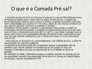 O que é a Camada Pré sal?
 A chamada camada pré-sal é uma faixa que se estende ao longo de 800 quilômetros entre
os Estados do Espírito Santo e Santa Catarina, abaixo do leito do mar, e engloba três
bacias sedimentares (Espírito Santo, Campos e Santos). O petróleo encontrado nesta área
está a profundidades que superam os 7 mil metros, abaixo de uma extensa camada de sal
que, segundo geólogos, conservam a qualidade do petróleo.
Formada por rochas porosas, o petróleo e o gás penetram esta camada e mantêm-se
armazenados sob altíssima pressão. O problema de extrair petróleo do pré-sal é que nesta
parte da Terra a temperatura oscila entre 80º C e 100º C, o que, aliada à pressão, torna as
rochas muito moles e com propriedades elásticas, dificultando muito a perfuração do poço.
Caso não seja revestido rapidamente, todo o esforço para atingir os 5,5 km terra abaixo
será em vão.
  Estas reservas se formaram há, aproximadamente, 100 milhões de anos, a partir da
decomposição de materiais orgânicos.
Os técnicos da Petrobras ainda não conseguiram estimar a quantidade total de
petróleo e gás natural contidos na camada pré-sal. No Campo de Tupi, por
exemplo, a estimativa é de que as reservas são de 5 a 8 bilhões de barris de
petróleo.
Em setembro de 2008, a Petrobras começou a explorar petróleo da camada pré-sal
em quantidade reduzida. Esta exploração inicial ocorre no Campo de Jubarte (Bacia
de Campos), através da plataforma P-34.
 