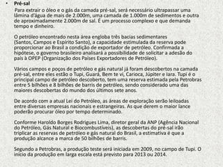 •   Pré-sal
    Para extrair o óleo e o gás da camada pré-sal, será necessário ultrapassar uma
    lâmina d’água de mais de 2.000m, uma camada de 1.000m de sedimentos e outra
    de aproximadamente 2.000m de sal. É um processo complexo e que demanda
    tempo e dinheiro.
    O petróleo encontrado nesta área engloba três bacias sedimentares
    (Santos, Campos e Espírito Santo), a capacidade estimulada da reserva pode
    proporcionar ao Brasil a condição de exportador de petróleo. Confirmada a
    hipótese, o governo brasileiro analisará a possibilidade de solicitar a adesão do
    país à OPEP (Organização dos Países Exportadores de Petróleo).
    Vários campos e poços de petróleo e gás natural já foram descobertos na camada
    pré-sal, entre eles estão o Tupi, Guará, Bem te vi, Carioca, Júpiter e Iara. Tupi é o
    principal campo de petróleo descoberto, tem uma reserva estimada pela Petrobras
    entre 5 bilhões e 8 bilhões de barris de petróleo, sendo considerado uma das
    maiores descobertas do mundo dos últimos sete anos.
    De acordo com a atual Lei do Petróleo, as áreas de exploração serão leiloadas
    entre diversas empresas nacionais e estrangeiras. As que derem o maior lance
    poderão procurar óleo por tempo determinado.
    Conforme Haroldo Borges Rodrigues Lima, diretor geral da ANP (Agência Nacional
    do Petróleo, Gás Natural e Biocombustíveis), as descobertas do pré-sal irão
    triplicar as reservas de petróleo e gás natural do Brasil, a estimativa é que a
    produção alcance a marca de 50 bilhões de barris.
    Segundo a Petrobras, a produção teste será iniciada em 2009, no campo de Tupi. O
    início da produção em larga escala está previsto para 2013 ou 2014.
 