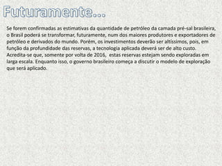 Se forem confirmadas as estimativas da quantidade de petróleo da camada pré-sal brasileira,
o Brasil poderá se transformar, futuramente, num dos maiores produtores e exportadores de
petróleo e derivados do mundo. Porém, os investimentos deverão ser altíssimos, pois, em
função da profundidade das reservas, a tecnologia aplicada deverá ser de alto custo.
Acredita-se que, somente por volta de 2016, estas reservas estejam sendo exploradas em
larga escala. Enquanto isso, o governo brasileiro começa a discutir o modelo de exploração
que será aplicado.
 