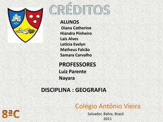 ALUNOS
       Diana Catherine
      Hiandra Pinheiro
      Laís Alves
      Letícia Evelyn
      Matheus Falcão
      Samara Carvalho

      PROFESSORES
      Luiz Parente
      Nayara

DISCIPLINA : GEOGRAFIA

             Colégio Antônio Vieira
                     Salvador, Bahia, Brasil.
                               2011
 