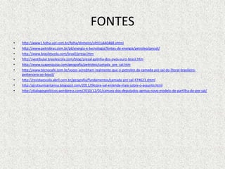 FONTES
•   http://www1.folha.uol.com.br/folha/dinheiro/ult91u440468.shtml
•   http://www.petrobras.com.br/pt/energia-e-tecnologia/fontes-de-energia/petroleo/presal/
•   http://www.brasilescola.com/brasil/presal.htm
•   http://vestibular.brasilescola.com/blog/presal-galinha-dos-ovos-ouro-brasil.htm
•   http://www.suapesquisa.com/geografia/petroleo/camada_pre_sal.htm
•   http://www.tecnocafe.com.br/voces-acreditam-realmente-que-o-petroleo-da-camada-pre-sal-do-litoral-brasileiro-
    pertencera-ao-brasil/
•   http://revistaescola.abril.com.br/geografia/fundamentos/camada-pre-sal-474623.shtml
•   http://grutaunisantanna.blogspot.com/2011/04/pre-sal-entenda-mais-sobre-o-assunto.html
•   http://dialogospoliticos.wordpress.com/2010/12/02/camara-dos-deputados-aprova-novo-modelo-de-partilha-do-pre-sal/
 