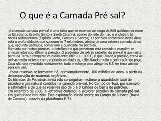O que é a Camada Pré sal?
 A chamada camada pré-sal é uma faixa que se estende ao longo de 800 quilômetros entre
os Estados do Espírito Santo e Santa Catarina, abaixo do leito do mar, e engloba três
bacias sedimentares (Espírito Santo, Campos e Santos). O petróleo encontrado nesta área
está a profundidades que superam os 7 mil metros, abaixo de uma extensa camada de sal
que, segundo geólogos, conservam a qualidade do petróleo.
Formada por rochas porosas, o petróleo e o gás penetram esta camada e mantêm-se
armazenados sob altíssima pressão. O problema de extrair petróleo do pré-sal é que nesta
parte da Terra a temperatura oscila entre 80º C e 100º C, o que, aliada à pressão, torna as
rochas muito moles e com propriedades elásticas, dificultando muito a perfuração do poço.
Caso não seja revestido rapidamente, todo o esforço para atingir os 5,5 km terra abaixo
será em vão.
  Estas reservas se formaram há, aproximadamente, 100 milhões de anos, a partir da
decomposição de materiais orgânicos.
Os técnicos da Petrobras ainda não conseguiram estimar a quantidade total de
petróleo e gás natural contidos na camada pré-sal. No Campo de Tupi, por exemplo,
a estimativa é de que as reservas são de 5 a 8 bilhões de barris de petróleo.
Em setembro de 2008, a Petrobras começou a explorar petróleo da camada pré-sal
em quantidade reduzida. Esta exploração inicial ocorre no Campo de Jubarte (Bacia
de Campos), através da plataforma P-34.
 