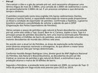 •   Pré-sal
    Para extrair o óleo e o gás da camada pré-sal, será necessário ultrapassar uma
    lâmina d’água de mais de 2.000m, uma camada de 1.000m de sedimentos e outra
    de aproximadamente 2.000m de sal. É um processo complexo e que demanda
    tempo e dinheiro.
    O petróleo encontrado nesta área engloba três bacias sedimentares (Santos,
    Campos e Espírito Santo), a capacidade estimulada da reserva pode proporcionar
    ao Brasil a condição de exportador de petróleo. Confirmada a hipótese, o governo
    brasileiro analisará a possibilidade de solicitar a adesão do país à OPEP
    (Organização dos Países Exportadores de Petróleo).
    Vários campos e poços de petróleo e gás natural já foram descobertos na camada
    pré-sal, entre eles estão o Tupi, Guará, Bem te vi, Carioca, Júpiter e Iara. Tupi é o
    principal campo de petróleo descoberto, tem uma reserva estimada pela Petrobras
    entre 5 bilhões e 8 bilhões de barris de petróleo, sendo considerado uma das
    maiores descobertas do mundo dos últimos sete anos.
    De acordo com a atual Lei do Petróleo, as áreas de exploração serão leiloadas
    entre diversas empresas nacionais e estrangeiras. As que derem o maior lance
    poderão procurar óleo por tempo determinado.
    Conforme Haroldo Borges Rodrigues Lima, diretor geral da ANP (Agência Nacional
    do Petróleo, Gás Natural e Biocombustíveis), as descobertas do pré-sal irão
    triplicar as reservas de petróleo e gás natural do Brasil, a estimativa é que a
    produção alcance a marca de 50 bilhões de barris.
    Segundo a Petrobras, a produção teste será iniciada em 2009, no campo de Tupi. O
    início da produção em larga escala está previsto para 2013 ou 2014.
 