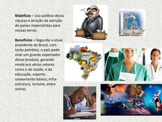Malefício = Uso político desta
riqueza e atração da atenção
de países imperialistas para
nossas terras.

Benefícios = Segundo a atual
presidente do Brasil, com
tanto petróleo, o país pode
virar um grande exportador
desse produto, gerando
renda pra vários setores
como o de saúde, o da
educação, esporte,
saneamento básico, infra-
estrutura, turismo, entre
outras.
 