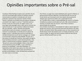 Opiniões importantes sobre o Pré-sal
O professor René Rodrigues explica que o petróleo do pré-     Para Palocci, ao jogar essa responsabilidade para o governo federal, os
sal só foi encontrado agora porque os esforços estavam        parlamentares estariam afetando a principal fonte de recursos do
concentrados em explorar a camada pós-sal, menos              Fundo Social, que funcionará como uma espécie de poupança do
profunda e portanto mais acessível e barata. Porém,           dinheiro que o governo irá obter com a exploração do pré-
mesmo o petróleo acumulado acima da espessa camada de         sal.”Transferir para a União a responsabilidade de ressarcir os Estados
sal também tem origem no pré-sal. "O petróleo pode se         inviabilizaria a própria constituição do Fundo. Não restará dinheiro e
formar no pré-sal e ficar preso. Em alguns casos, o sal       teremos um fundo vazio de recursos”, disse Palocci durante a
escorrega e abre passagem para o óleo, que se acumula nas     apresentação de seu parecer.
rochas do pós-sal. É o que acontece na Bacia de Campos        O ex-ministro reconheceu a necessidade de mudar as atuais regras de
(RJ), por exemplo", explica. Quando esse petróleo             divisão dos recursos, que concentram boa parte do dinheiro nas mãos
encontrado no pós-sal começou a escassear é que se            do Rio e do Espírito Santo. Mas ponderou que um novo mecanismo de
iniciaram as prospecções na camada pré-sal. Apesar da         divisão dessa receita não poderia punir os Estados produtores, muito
origem comum, o petróleo que continua confinado e é           menos a União. Os apelos do futuro ministro-chefe da Casa Civil do
extraído diretamente do pré-sal tem vantagens em relação      governo Dilma Rousseff foram em vão.
ao encontrado a pequenas profundidades. No pós-sal, o
óleo pode ser atacado por bactérias, que podem estragá-lo.
Essas bactérias consomem a parte leve do petróleo, mais
nobre e a partir da qual se extraem a gasolina e o diesel.
"No pré-sal, como a profundidade é maior, o óleo fica a
uma temperatura acima de 80ºC, o que o esteriliza e
preserva sua qualidade", conta René Rodrigues. O
especialista ainda explica que, apesar de custar pelo menos
o dobro do preço para construir poços que perfurem a
grandes profundidades, o óleo retirado dessa camada tem
um valor maior no mercado.
 