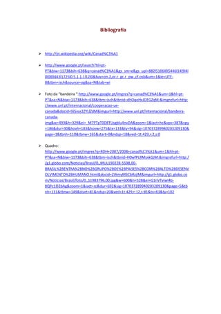 Bibliografia



 http://pt.wikipedia.org/wiki/Canad%C3%A1

 http://www.google.pt/search?hl=pt-
  PT&biw=1173&bih=638&q=canad%C3%A1&gs_sm=e&gs_upl=882l5106l0l5446l14l9l4l
  0l0l0l443l1725l0.5.1.1.1l12l0&bav=on.2,or.r_gc.r_pw.,cf.osb&um=1&ie=UTF-
  8&tbm=isch&source=og&sa=N&tab=wi

 Foto da “bandeira “:http://www.google.pt/imgres?q=canad%C3%A1&um=1&hl=pt-
  PT&sa=N&biw=1173&bih=638&tbm=isch&tbnid=dhOqoHxJOFGZqM:&imgrefurl=http:
  //www.unl.pt/internacional/cooperacao-ue-
  canada&docid=9J5xyr2ZYLlZdM&imgurl=http://www.unl.pt/internacional/bandeira-
  canada-
  img&w=493&h=329&ei=_M7PTpT0D8TUsgblu4nvDA&zoom=1&iact=hc&vpx=387&vpy
  =186&dur=30&hovh=183&hovw=275&tx=133&ty=94&sig=107037289940203209130&
  page=1&tbnh=110&tbnw=165&start=0&ndsp=18&ved=1t:429,r:2,s:0

 Quadro:
  http://www.google.pt/imgres?q=RDH+2007/2008+canad%C3%A1&um=1&hl=pt-
  PT&sa=N&biw=1173&bih=638&tbm=isch&tbnid=H0wfPLRMsxkGJM:&imgrefurl=http:/
  /g1.globo.com/Noticias/Brasil/0,,MUL190228-5598,00-
  BRASIL%2BENTRA%2BNO%2BGRUPO%2BDE%2BPAISES%2BCOM%2BALTO%2BDESENV
  OLVIMENTO%2BHUMANO.html&docid=ZIAmyM3CbRzjlM&imgurl=http://g1.globo.co
  m/Noticias/Brasil/foto/0,,11983796,00.jpg&w=600&h=528&ei=G1nVTviwI4b-
  8QPc1O2bAg&zoom=1&iact=rc&dur=692&sig=107037289940203209130&page=5&tb
  nh=131&tbnw=149&start=81&ndsp=20&ved=1t:429,r:12,s:81&tx=63&ty=102
 