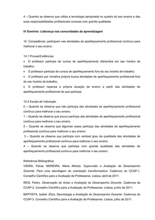 4 – Quando se observa que utiliza a tecnologia apropriada no quadro do seu ensino e das
suas responsabilidades profissionais conexas com grande qualidade.


IV Domínio: Liderança nas comunidades de aprendizagem


14. Competência: participam nas atividades de aperfeiçoamento profissional contínuo para
melhorar o seu ensino.


14.1 Provas/Evidências:
   O professor participa de cursos de aperfeiçoamento oferecidos em seu horário de
trabalho;
   O professor participa de cursos de aperfeiçoamento fora do seu horário de trabalho;
   O professor por iniciativa própria busca atividades de aperfeiçoamento profissional fora
do seu horário de trabalho;
   O professor repensa a própria atuação de ensino a partir das atividades de
aperfeiçoamento profissional de que participa.


14.2 Escala de Valoração
0 – Quando se observa que não participa das atividades de aperfeiçoamento profissional
contínuo para melhorar o seu ensino.
1 – Quando se observa que pouco participa das atividades de aperfeiçoamento profissional
contínuo para melhorar o seu ensino.
2 – Quando se observa que algumas vezes participa das atividades de aperfeiçoamento
profissional contínuo para melhorar o seu ensino.
3 – Quando se observa que participa com variável grau de qualidade das atividades de
aperfeiçoamento profissional contínuo para melhorar o seu ensino.
4 – Quando se observa que participa com grande qualidade das atividades de
aperfeiçoamento profissional contínuo para melhorar o seu ensino.


Referência Bibliográfica
VIEIRA, Flávia; MOREIRA, Maria Alfredo. Supervisão e Avaliação de Desempenho
Docente: Para uma abordagem de orientação transformadora. Cadernos do CCAP-1.
Conselho Científico para a Avaliação de Professores. Lisboa, abril de 2011.

REIS, Pedro. Observação de Aulas e Avaliação do Desempenho Docente. Cadernos do
CCAP-2. Conselho Científico para a Avaliação de Professores. Lisboa, junho de 2011.

BAPTISTA, Isabel. Ética, Deontologia e Avaliação do Desempenho Docente. Cadernos do
CCAP-3. Conselho Científico para a Avaliação de Professores. Lisboa, julho de 2011.
 