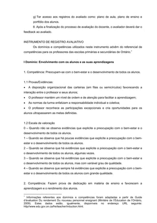 g) Ter acesso aos registros do avaliado como: plano de aula, plano de ensino e
       portfólio dos alunos.
       8. Após a finalização do processo de avaliação do docente, o avaliador deverá dar o
feedback ao avaliado.


INSTRUMENTO DE REGISTRO AVALIATIVO
       Os domínios e competências utilizados neste instrumento advêm do referencial de
competências para os professores das escolas primárias e secundárias de Ontário.1


I Domínio: Envolvimento com os alunos e as suas aprendizagens


1. Competência: Preocupam-se com o bem-estar e o desenvolvimento de todos os alunos.


1.1 Provas/Evidências:
   A disposição organizacional das carteiras (em filas ou semicírculos) favorecendo a
interação entre o professor e seus alunos;
   O professor mantém um nível de ordem e de atenção para facilitar a aprendizagem;
   As normas da turma enfatizam a responsabilidade individual e coletiva;
   O professor reconhece as participações excepcionais e cria oportunidades para os
alunos ultrapassarem as metas definidas.


1.2 Escala de valoração
0 – Quando não se observa evidências que explicite a preocupação com o bem-estar e o
desenvolvimento de todos os alunos.
1 – Quando se observa que há poucas evidências que explicite a preocupação com o bem-
estar e o desenvolvimento de todos os alunos.
2 – Quando se observa que há evidências que explicite a preocupação com o bem-estar e
o desenvolvimento de todos os alunos, algumas vezes.
3 – Quando se observa que há evidências que explicite a preocupação com o bem-estar e
o desenvolvimento de todos os alunos, mas com variável grau de qualidade.
4 – Quando se observa que sempre há evidências que explicite a preocupação com o bem-
estar e o desenvolvimento de todos os alunos com grande qualidade.


2. Competência: Fazem prova de dedicação em matéria de ensino e favorecem a
aprendizagem e o rendimento dos alunos.

1
   Informações referentes aos domínios e competências foram adaptadas a partir de Guide
d’évaluation Du rendement Du nouveau personnel ensignant (Minitère de l’Éducation de l’Ontário,
2009). Estes dados estão, igualmente, disponíveis no endereço URL seguinte:
http//www.edu.gov.on.ca/fre/teacher/induction.html.
 