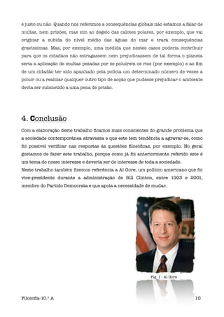 é justo ou não. Quando nos referimos a consequências globais não estamos a falar de
multas, nem prisões, mas sim ao degelo das calotes polares, por exemplo, que vai
originar a subida do nível médio das águas do mar e trará consequências
gravíssimas. Mas, por exemplo, uma medida que nestes casos poderia contribuir
para que os cidadãos não estragassem nem prejudicassem de tal forma o planeta
seria a aplicação de multas pesadas por se poluírem os rios (por exemplo) e ao ﬁm
de um cidadão ter sido apanhado pela polícia um determinado número de vezes a
poluir ou a realizar qualquer outro tipo de acção que pudesse prejudicar o ambiente
devia ser submetido a uma pena de prisão.




4. Conclusão
Com a elaboração deste trabalho ﬁcamos mais conscientes do grande problema que
a sociedade contemporânea atravessa e que este tem tendência a agravar-se, como
foi possível veriﬁcar nas respostas às questões ﬁlosóﬁcas, por exemplo. No geral
gostamos de fazer este trabalho, porque como já foi anteriormente referido este é
um tema do nosso interesse e deveria ser do interesse de toda a sociedade.
Neste trabalho também ﬁzemos referência a Al Gore, um político americano que foi
vice-presidente durante a administração de Bill Clinton, entre 1993 e 2001,
membro do Partido Democrata e que apoia a necessidade de mudar.




                                                           Fig. 1 - Al Gore




Filosoﬁa-10.º A                                                                10
 