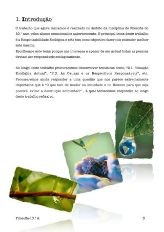 1. Introdução
O trabalho que agora iniciamos é realizado no âmbito da disciplina de Filosoﬁa do
10.º ano, pelos alunos mencionados anteriormente. O principal tema deste trabalho
é a Responsabilidade Ecológica e este tem como objectivo fazer-nos entender melhor
este mesmo.
Escolhemos este tema porque nos interessa e apesar de ser actual todas as pessoas
deviam ser responsáveis ecologicamente.


Ao longo deste trabalho procuraremos desenvolver temáticas como, “2.1. Situação
Ecológica Actual”, “2.3. As Causas e os Respectivos Responsáveis”, etc.
Procuraremos ainda responder a uma questão que nos parece extremamente
importante que é “O que tem de mudar na sociedade e no Homem para que seja
possível evitar a destruição ambiental?” , à qual tentaremos responder ao longo
deste trabalho reﬂexivo.




Filosoﬁa-10.º A                                                               3
 