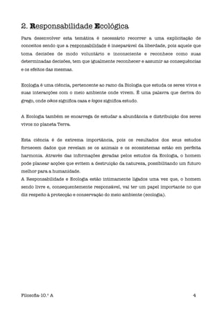 2. Responsabilidade Ecológica
Para desenvolver esta temática é necessário recorrer a uma explicitação de
conceitos sendo que a responsabilidade é inseparável da liberdade, pois aquele que
toma decisões de modo voluntário e inconsciente e reconhece como suas
determinadas decisões, tem que igualmente reconhecer e assumir as consequências
e os efeitos das mesmas.


Ecologia é uma ciência, pertencente ao ramo da Biologia que estuda os seres vivos e
suas interacções com o meio ambiente onde vivem. É uma palavra que deriva do
grego, onde oikos signiﬁca casa e logos signiﬁca estudo.


A Ecologia também se encarrega de estudar a abundância e distribuição dos seres
vivos no planeta Terra.


Esta ciência é de extrema importância, pois os resultados dos seus estudos
fornecem dados que revelam se os animais e os ecossistemas estão em perfeita
harmonia. Através das informações geradas pelos estudos da Ecologia, o homem
pode planear acções que evitem a destruição da natureza, possibilitando um futuro
melhor para a humanidade.
A Responsabilidade e Ecologia estão intimamente ligados uma vez que, o homem
sendo livre e, consequentemente responsável, vai ter um papel importante no que
diz respeito à protecção e conservação do meio ambiente (ecologia).




Filosoﬁa-10.º A                                                                4
 