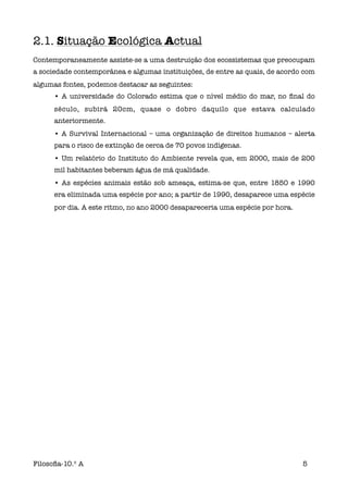 2.1. Situação Ecológica Actual
Contemporaneamente assiste-se a uma destruição dos ecossistemas que preocupam
a sociedade contemporânea e algumas instituições, de entre as quais, de acordo com
algumas fontes, podemos destacar as seguintes:
      • A universidade do Colorado estima que o nível médio do mar, no ﬁnal do
      século, subirá 20cm, quase o dobro daquilo que estava calculado
      anteriormente.
      • A Survival Internacional – uma organização de direitos humanos – alerta
      para o risco de extinção de cerca de 70 povos indígenas.
      • Um relatório do Instituto do Ambiente revela que, em 2000, mais de 200
      mil habitantes beberam água de má qualidade.
      • As espécies animais estão sob ameaça, estima-se que, entre 1850 e 1990
      era eliminada uma espécie por ano; a partir de 1990, desaparece uma espécie
      por dia. A este ritmo, no ano 2000 desapareceria uma espécie por hora.




Filosoﬁa-10.º A                                                                5
 