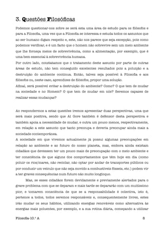 3. Questões Filosóﬁcas
Podemos questionar-nos sobre se será esta uma área de estudo para os ﬁlósofos e
para a Filosoﬁa, uma vez que a Filosoﬁa se interessa e estuda todos os assuntos que
ao ser humano digam respeito e, este, não nos parece que seja excepção, pois como
podemos veriﬁcar, e é um facto que o homem não sobrevive sem um meio ambiente
que lhe forneça meios de sobrevivência, como a alimentação, por exemplo, que é
uma bem essencial à sobrevivência humana.
Por outro lado, constatamos que o tratamento deste assunto por parte de outras
áreas de estudo, não tem conseguido excelentes resultados pois a poluição e a
destruição do ambiente continua. Então, talvez seja possível à Filosoﬁa e aos
ﬁlósofos ou, neste caso, aprendizes de ﬁlósofos, propor uma solução.
Aﬁnal, será possível evitar a destruição do ambiente? Como? O que tem de mudar
na sociedade e no Homem? O que tem de mudar em nós? Seremos capazes de
realizar essas mudanças?



Ao respondermos a estas questões iremos apresentar duas perspectivas, uma que
será mais positiva, sendo que Al Gore também é defensor desta perspectiva e
também apoia a necessidade de mudar, e outra um pouco menos, respectivamente,
em relação a este assunto que tanto preocupa e deveria preocupar ainda mais a
sociedade contemporânea.
A sociedade em que vivemos actualmente já possui algumas preocupações em
relação ao ambiente e ao futuro do nosso planeta, mas, embora ainda existam
cidadãos que devessem ter um pouco mais de preocupação com o meio ambiente e
ter consciência de que alguns dos comportamentos que têm hoje em dia (como
poluir os rios/mares, não reciclar, não optar por andar de transportes públicos ou
por conduzir um veículo que não seja movido a combustíveis fósseis, etc.) podem vir
a ter graves consequências num futuro não muito longínquo.

     Mas, se esses cidadãos forem devidamente e previamente alertados para o
grave problema com que se deparam e mais tarde se depararão com um muitíssimo
pior, e tomarem consciência de que se a responsabilidade é colectiva, isto é,
pertence a todos, todos seremos responsáveis e, consequentemente livres, estes
irão mudar os seus hábitos, utilizando energias renováveis como alternativa às
energias mais poluentes, por exemplo, e a sua rotina diária, começando a utilizar

Filosoﬁa-10.º A                                                                8
 