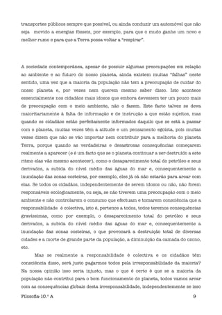 transportes públicos sempre que possível, ou ainda conduzir um automóvel que não
seja movido a energias fósseis, por exemplo, para que o mudo ganhe um novo e
melhor rumo e para que a Terra possa voltar a “respirar”.




A sociedade contemporânea, apesar de possuir algumas preocupações em relação
ao ambiente e ao futuro do nosso planeta, ainda existem muitas “falhas” neste
sentido, uma vez que a maioria da população não tem a preocupação de cuidar do
nosso planeta e, por vezes nem querem mesmo saber disso. Isto acontece
essencialmente nos cidadãos mais idosos que embora devessem ter um pouco mais
de preocupação com o meio ambiente, não o fazem. Este facto talvez se deva
maioritariamente à falta de informação e de instrução a que estão sujeitos, mas
quando os cidadãos estão perfeitamente informados daquilo que se está a passar
com o planeta, muitas vezes têm a atitude e um pensamento egoísta, pois muitas
vezes dizem que não se vão importar nem contribuir para a melhoria do planeta
Terra, porque quando as verdadeiras e desastrosas consequências começarem
realmente a aparecer (e é um facto que se o planeta continuar a ser destruído a este
ritmo elas vão mesmo acontecer), como o desaparecimento total do petróleo e seus
derivados, a subida do nível médio das águas do mar e, consequentemente a
inundação das zonas costeiras, por exemplo, eles já cá não estarão para arcar com
elas. Se todos os cidadãos, independentemente de serem idosos ou não, não forem
responsáveis ecologicamente, ou seja, se não tiverem uma preocupação com o meio
ambiente e não controlarem o consumo que efectuam e tomarem consciência que a
responsabilidade é colectiva, isto é, pertence a todos, todos teremos consequências
gravíssimas, como por exemplo, o desaparecimento total do petróleo e seus
derivados, a subida do nível médio das águas do mar e, consequentemente a
inundação das zonas costeiras, o que provocará a destruição total de diversas
cidades e a morte de grande parte da população, a diminuição da camada do ozono,
etc.

      Mas se realmente a responsabilidade é colectiva e os cidadãos têm
consciência disso, será justo pagarmos todos pela irresponsabilidade da maioria?
Na nossa opinião isso seria injusto, mas o que é certo é que se a maioria da
população não contribui para o bom funcionamento do planeta, todos vamos arcar
com as consequências globais desta irresponsabilidade, independentemente se isso

Filosoﬁa-10.º A                                                                 9
 