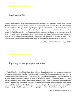 Solidariedade e tolerância


       Àquêlá ajuda Fao


“Os lobos novos, os filhos da Alcateia de Seiôuni, que se dissolvera, prosperavam e aumentavam, e quando
atingiram o número aproximado de quarenta elementos de cinco anos, mas sem chefe, de voz plena e pés
limpos, Àquêlà disse-lhes que se deviam juntar para seguir a Lei e andar sob as ordens de um chefe, como
competia ao Povo Livre. (… ) Quando Fao, filho de Faona (o pai deste era o Pisteiro Cinzento dos bons
tempos de Àquêlà) se guindou à chefia da Alcateia, em sucessivos combates, de harmonia com a Lei da
Selva, e as velhas vozes e canções começaram a ouvir-se mais uma vez sob as estrelas, Máugli apareceu na
Rocha do Conselho para recordação. Quando lhe apeteceu falar, a Alcateia escutou até ao fim (…). Fao e
Àquêlà estavam juntos sobre a rocha, e abaixo deles, de nervos tensíssimos, sentavam-se os outros.”

                                                              O Segundo Livro da Selva, Mabecos, pp. 156-157




       Interacção e cooperação


       Àquêlá ajuda Máugli a guiar os Búfalos


“ – Àquêlà! Àquêlà! – disse Máugli, batendo as palmas. – Eu podia saber que não te esquecerias de mim.
Temos uma grande tarefa em mão. Divide a manada em duas, Àquêlà, as vacas e vitelos a um lado e os
touros e búfalos do arado a outro. (…) – Que ordens dás? – disse Àquêlà, ofegante. – Já tentam misturar-se
de novo. Máugli guindou-se para cima de Rama. – Toca os machos para a esquerda, Àquêlà. (…) Muito
bem! Outra carga, e tê-los-emos a andar como queremos. Cautela, agora – cautela, Àquêlà. Um estalo dos
queixos a mais e os bois arremetem. Huiah! Isto é tarefa mais arriscada que perseguir gamos pretos. Sabias
que estes bichos podiam andar tão depressa? – bradou Máugli. – Também já os cacei nos meus bons
tempos – arquejou Àquêlà na poeirada. – Viro-os agora para a Selva? – Pois sim! Vira-os depressa!”

                                                                      O Livro da Selva, Tigre! Tigre!, pp. 94-95
 