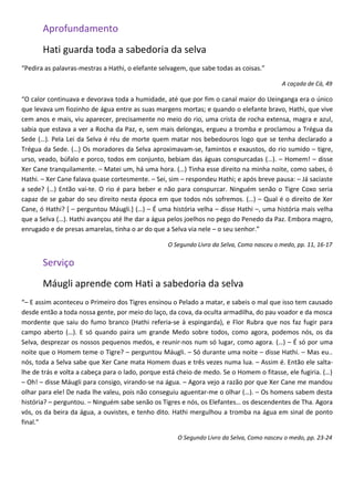 Aprofundamento
       Hati guarda toda a sabedoria da selva
“Pedira as palavras-mestras a Hathi, o elefante selvagem, que sabe todas as coisas.”

                                                                                          A caçada de Cá, 49

“O calor continuava e devorava toda a humidade, até que por fim o canal maior do Ueinganga era o único
que levava um fiozinho de água entre as suas margens mortas; e quando o elefante bravo, Hathi, que vive
cem anos e mais, viu aparecer, precisamente no meio do rio, uma crista de rocha extensa, magra e azul,
sabia que estava a ver a Rocha da Paz, e, sem mais delongas, ergueu a tromba e proclamou a Trégua da
Sede (…). Pela Lei da Selva é réu de morte quem matar nos bebedouros logo que se tenha declarado a
Trégua da Sede. (…) Os moradores da Selva aproximavam-se, famintos e exaustos, do rio sumido – tigre,
urso, veado, búfalo e porco, todos em conjunto, bebiam das águas conspurcadas (…). – Homem! – disse
Xer Cane tranquilamente. – Matei um, há uma hora. (…) Tinha esse direito na minha noite, como sabes, ó
Hathi. – Xer Cane falava quase cortesmente. – Sei, sim – respondeu Hathi; e após breve pausa: – Já saciaste
a sede? (…) Então vai-te. O rio é para beber e não para conspurcar. Ninguém senão o Tigre Coxo seria
capaz de se gabar do seu direito nesta época em que todos nós sofremos. (…) – Qual é o direito de Xer
Cane, ó Hathi? [ – perguntou Máugli.] (…) – É uma história velha – disse Hathi –, uma história mais velha
que a Selva (…). Hathi avançou até lhe dar a água pelos joelhos no pego do Penedo da Paz. Embora magro,
enrugado e de presas amarelas, tinha o ar do que a Selva via nele – o seu senhor.”

                                                  O Segundo Livro da Selva, Como nasceu o medo, pp. 11, 16-17

       Serviço
       Máugli aprende com Hati a sabedoria da selva
“– E assim aconteceu o Primeiro dos Tigres ensinou o Pelado a matar, e sabeis o mal que isso tem causado
desde então a toda nossa gente, por meio do laço, da cova, da oculta armadilha, do pau voador e da mosca
mordente que saiu do fumo branco (Hathi referia-se à espingarda), e Flor Rubra que nos faz fugir para
campo aberto (…). E só quando paira um grande Medo sobre todos, como agora, podemos nós, os da
Selva, desprezar os nossos pequenos medos, e reunir-nos num só lugar, como agora. (…) – É só por uma
noite que o Homem teme o Tigre? – perguntou Máugli. – Só durante uma noite – disse Hathi. – Mas eu..
nós, toda a Selva sabe que Xer Cane mata Homem duas e três vezes numa lua. – Assim é. Então ele salta-
lhe de trás e volta a cabeça para o lado, porque está cheio de medo. Se o Homem o fitasse, ele fugiria. (…)
– Oh! – disse Máugli para consigo, virando-se na água. – Agora vejo a razão por que Xer Cane me mandou
olhar para ele! De nada lhe valeu, pois não conseguiu aguentar-me o olhar (…). – Os homens sabem desta
história? – perguntou. – Ninguém sabe senão os Tigres e nós, os Elefantes… os descendentes de Tha. Agora
vós, os da beira da água, a ouvistes, e tenho dito. Hathi mergulhou a tromba na água em sinal de ponto
final.”

                                                     O Segundo Livro da Selva, Como nasceu o medo, pp. 23-24
 