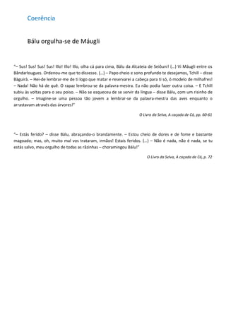 Coerência


       Bálu orgulha-se de Máugli


“– Sus! Sus! Sus! Sus! Illo! Illo! Illo, olha cá para cima, Bálu da Alcateia de Seiôuni! (…) Vi Máugli entre os
Bândarlougues. Ordenou-me que to dissesse. (…) – Papo cheio e sono profundo te desejamos, Tchill – disse
Bàguirà. – Hei-de lembrar-me de ti logo que matar e reservarei a cabeça para ti só, ó modelo de milhafres!
– Nada! Não há de quê. O rapaz lembrou-se da palavra-mestra. Eu não podia fazer outra coisa. – E Tchill
subiu às voltas para o seu poiso. – Não se esqueceu de se servir da língua – disse Bálu, com um risinho de
orgulho. – Imagine-se uma pessoa tão jovem a lembrar-se da palavra-mestra das aves enquanto o
arrastavam através das árvores!”

                                                                      O Livro da Selva, A caçada de Cá, pp. 60-61



“– Estás ferido? – disse Bálu, abraçando-o brandamente. – Estou cheio de dores e de fome e bastante
magoado; mas, oh, muito mal vos trataram, irmãos! Estais feridos. (…) – Não é nada, não é nada, se tu
estás salvo, meu orgulho de todas as rãzinhas – choramingou Bálu!”

                                                                          O Livro da Selva, A caçada de Cá, p. 72
 