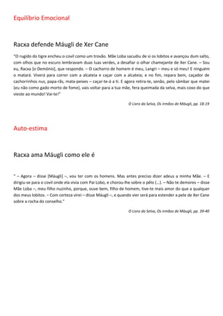 Equilíbrio Emocional


Racxa defende Máugli de Xer Cane
“O rugido do tigre encheu o covil como um trovão. Mãe Loba sacudiu de si os lobitos e avançou dum salto,
com olhos que no escuro lembravam duas luas verdes, a desafiar o olhar chamejante de Xer Cane. – Sou
eu, Racxa [o Demónio], que respondo. – O cachorro de homem é meu, Langri – meu e só meu! E ninguém
o matará. Viverá para correr com a alcateia e caçar com a alcateia; e no fim, repara bem, caçador de
cachorrinhos nus, papa-rãs, mata-peixes – caçar-te-á a ti. E agora retira-te, senão, pelo sâmbar que matei
(eu não como gado morto de fome), vais voltar para a tua mãe, fera queimada da selva, mais coxo do que
vieste ao mundo! Vai-te!”

                                                               O Livro da Selva, Os irmãos de Máugli, pp. 18-19




Auto-estima


Racxa ama Máugli como ele é


“ – Agora – disse [Máugli] –, vou ter com os homens. Mas antes preciso dizer adeus a minha Mãe. – E
dirigiu-se para o covil onde ela vivia com Pai Lobo, e chorou-lhe sobre o pêlo (…). – Não te demores – disse
Mãe Loba –, meu filho nuzinho, porque, ouve bem, filho de homem, tive-te mais amor do que a qualquer
dos meus lobitos. – Com certeza virei – disse Máugli –, e quando vier será para estender a pele de Xer Cane
sobre a rocha do conselho.”

                                                               O Livro da Selva, Os irmãos de Máugli, pp. 39-40
 
