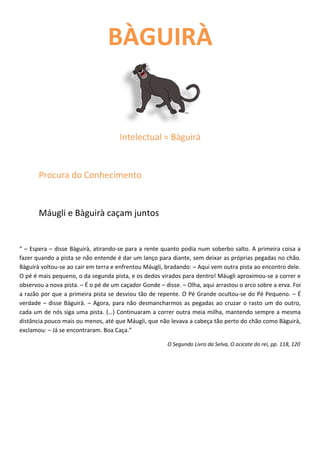 BÀGUIRÀ


                                      Intelectual = Bàguirà


       Procura do Conhecimento


       Máugli e Bàguirà caçam juntos


“ – Espera – disse Bàguirà, atirando-se para a rente quanto podia num soberbo salto. A primeira coisa a
fazer quando a pista se não entende é dar um lanço para diante, sem deixar as próprias pegadas no chão.
Bàguirà voltou-se ao cair em terra e enfrentou Máugli, bradando: – Aqui vem outra pista ao encontro dele.
O pé é mais pequeno, o da segunda pista, e os dedos virados para dentro! Máugli aproximou-se a correr e
observou a nova pista. – É o pé de um caçador Gonde – disse. – Olha, aqui arrastou o arco sobre a erva. Foi
a razão por que a primeira pista se desviou tão de repente. O Pé Grande ocultou-se do Pé Pequeno. – É
verdade – disse Bàguirà. – Agora, para não desmancharmos as pegadas ao cruzar o rasto um do outro,
cada um de nós siga uma pista. (…) Continuaram a correr outra meia milha, mantendo sempre a mesma
distância pouco mais ou menos, até que Máugli, que não levava a cabeça tão perto do chão como Bàguirà,
exclamou: – Já se encontraram. Boa Caça.”

                                                        O Segundo Livro da Selva, O acicate do rei, pp. 118, 120
 
