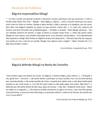 Resolução de Problemas
       Bàguirà responsabiliza Máugli
“ – Eu não vi senão uma grande serpente a descrever círculos caprichosos até que escureceu. E tinha o
focinho todo ferido. Ora! Ora! – Máugli – disse Bàguirà, colérica –, tinha o focinho ferido por tua causa;
assim como eu tenho as orelhas, ilhargas e patas doridas, e Bálu o pescoço e as espáduas, por tua causa.
Nem Bálu nem Bàguirà poderão ter gosto na caça durante muitos dias. (…) E tudo isto, cachorro de
homem, por teres brincado com os Bândarlougues. – Verdade, é verdade – disse Máugli, pesaroso. – Sou
um malvado cachorro de homem, e trago cá dentro o coração muito triste. (…) Bálu não queria meter
Máugli em mais apuros, mas também não podia torcer a Lei; portanto, tartamudeou: – O arrependimento
não suspende o castigo. Mas lembra-te, Bàguirà, de que ele é pequenino. – Descansa que não me esqueço,
mas portou-se mal, e tem de ser punido. Máugli, tens alguma coisa a alegar? – Nada. Procedi mal. Tu e
Bálu estais feridos. É justo.”

                                                                   O Livro da Selva, A caçada de Cá, pp. 75-76




       Criatividade e Expressão
       Bàguirà defende Máugli na Rocha do Conselho


“Uma sombra negra caiu dentro do círculo. Era Bàguirà, a Pantera Negra, preta retinta (…). – Ó Àquêlà, e
vós, gente livre – ronronou –, não tenho direito a participar na vossa reunião; mas a Lei da Selva declara
que, havendo dúvida, e não sendo questão de morte a respeito dum lobito novo, a vida desse lobito pode
comprar-se por certo preço. E a Lei não diz quem pode ou não pode pagar esse preço. Digo bem? (…)
Sabendo que não tenho direito de falar aqui, peço-vos licença. – Fala, fala – bradaram vinte vozes – Matar
um lobito nu é vergonha. (…) Às palavras de Bálu acrescento eu agora um touro, e por sinal bem gordo,
morto de fresco, a menos de meia milha daqui, se quiserdes admitir o cachorro de homem, de acordo com
a Lei. É coisa difícil?”

                                                              O Livro da Selva, Os irmãos de Máugli, pp. 23-24
 