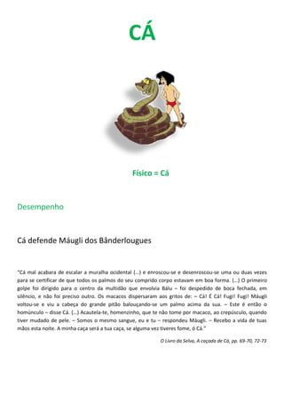 CÁ




                                               Físico = Cá


Desempenho


Cá defende Máugli dos Bânderlougues


“Cá mal acabara de escalar a muralha ocidental (…) e enroscou-se e desenroscou-se uma ou duas vezes
para se certificar de que todos os palmos do seu comprido corpo estavam em boa forma. (…) O primeiro
golpe foi dirigido para o centro da multidão que envolvia Bálu – foi despedido de boca fechada, em
silêncio, e não foi preciso outro. Os macacos dispersaram aos gritos de: – Cá! É Cá! Fugi! Fugi! Máugli
voltou-se e viu a cabeça do grande pitão balouçando-se um palmo acima da sua. – Este é então o
homúnculo – disse Cá. (…) Acautela-te, homenzinho, que te não tome por macaco, ao crepúsculo, quando
tiver mudado de pele. – Somos o mesmo sangue, eu e tu – respondeu Máugli. – Recebo a vida de tuas
mãos esta noite. A minha caça será a tua caça, se alguma vez tiveres fome, ó Cá.”

                                                           O Livro da Selva, A caçada de Cá, pp. 69-70, 72-73
 