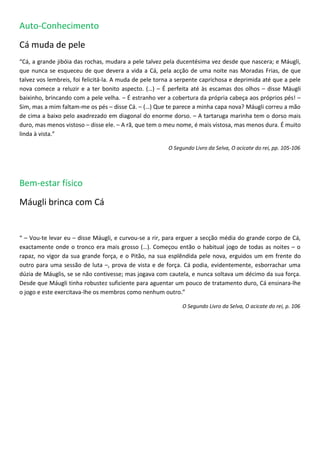 Auto-Conhecimento
Cá muda de pele
“Cá, a grande jibóia das rochas, mudara a pele talvez pela ducentésima vez desde que nascera; e Máugli,
que nunca se esqueceu de que devera a vida a Cá, pela acção de uma noite nas Moradas Frias, de que
talvez vos lembreis, foi felicitá-la. A muda de pele torna a serpente caprichosa e deprimida até que a pele
nova comece a reluzir e a ter bonito aspecto. (…) – É perfeita até às escamas dos olhos – disse Máugli
baixinho, brincando com a pele velha. – É estranho ver a cobertura da própria cabeça aos próprios pés! –
Sim, mas a mim faltam-me os pés – disse Cá. – (…) Que te parece a minha capa nova? Máugli correu a mão
de cima a baixo pelo axadrezado em diagonal do enorme dorso. – A tartaruga marinha tem o dorso mais
duro, mas menos vistoso – disse ele. – A rã, que tem o meu nome, é mais vistosa, mas menos dura. É muito
linda à vista.”

                                                        O Segundo Livro da Selva, O acicate do rei, pp. 105-106




Bem-estar físico
Máugli brinca com Cá


“ – Vou-te levar eu – disse Máugli, e curvou-se a rir, para erguer a secção média do grande corpo de Cá,
exactamente onde o tronco era mais grosso (…). Começou então o habitual jogo de todas as noites – o
rapaz, no vigor da sua grande força, e o Pitão, na sua esplêndida pele nova, erguidos um em frente do
outro para uma sessão de luta –, prova de vista e de força. Cá podia, evidentemente, esborrachar uma
dúzia de Máuglis, se se não contivesse; mas jogava com cautela, e nunca soltava um décimo da sua força.
Desde que Máugli tinha robustez suficiente para aguentar um pouco de tratamento duro, Cá ensinara-lhe
o jogo e este exercitava-lhe os membros como nenhum outro.”

                                                             O Segundo Livro da Selva, O acicate do rei, p. 106
 