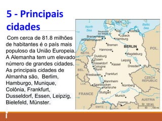 5 - Principais
cidades
Com cerca de 81.8 milhões
de habitantes é o país mais
populoso da União Europeia.
A Alemanha tem um elevado
número de grandes cidades.
As principais cidades de
Almanha são, Berlim,
Hamburgo, Munique,
Colônia, Frankfurt,
Dusseldorf, Essen, Leipzig,
Bielefeld, Münster.
 