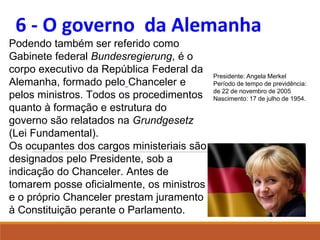 6 - O governo da Alemanha
Podendo também ser referido como
Gabinete federal Bundesregierung, é o
corpo executivo da República Federal da
Alemanha, formado pelo Chanceler e
pelos ministros. Todos os procedimentos
quanto à formação e estrutura do
governo são relatados na Grundgesetz
(Lei Fundamental).
Os ocupantes dos cargos ministeriais são
designados pelo Presidente, sob a
indicação do Chanceler. Antes de
tomarem posse oficialmente, os ministros
e o próprio Chanceler prestam juramento
à Constituição perante o Parlamento.
Presidente: Angela Merkel
Período de tempo de previdência:
de 22 de novembro de 2005
Nascimento: 17 de julho de 1954.
 