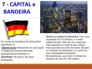 7 - CAPITAL e
BANDEIRA
As cores da bandeira da Alemanha
significam a:
democracia-instaurada no país após
a Segunda Guerra Mundial,
representando também a
liberdade- do país e de seus
habitantes.
Berlim é a capital da Alemanha. Com uma
população de 3,5 milhões, é a maior
cidade do país, além de ser a segunda
mais populosa e a sétima área urbana
mais povoada da União Europeia. Situada
no nordeste da Alemanha, é o centro da
área metropolitana de Berlim-
Brandemburgo, que inclui 5 milhões de
pessoas de mais de 190 nações.
 