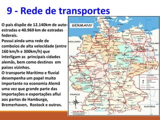 9 - Rede de transportes
O país dispõe de 12.140km de auto-
estradas e 40.969 km de estradas
federais.
Possui ainda uma rede de
comboios de alta velocidade (entre
160 km/h e 300km/h) que
interligam as principais cidades
alemãs, bem como destinos em
países vizinhos.
O transporte Marítimo e fluvial
desempenha um papel muito
importante na economia Alemã
uma vez que grande parte das
importações e exportações aflui
aos partos de Hamburgo,
Bremerhaven, Rostock e outros.
 