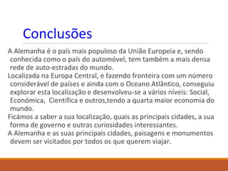 Conclusões
A Alemanha é o país mais populoso da União Europeia e, sendo
conhecida como o país do automóvel, tem também a mais densa
rede de auto-estradas do mundo.
Localizada na Europa Central, e fazendo fronteira com um número
considerável de países e ainda com o Oceano Atlântico, conseguiu
explorar esta localização e desenvolveu-se a vários níveis: Social,
Económica, Científica e outros,tendo a quarta maior economia do
mundo.
Ficámos a saber a sua localização, quais as principais cidades, a sua
forma de governo e outras curiosidades interessantes.
A Alemanha e as suas principais cidades, paisagens e monumentos
devem ser visitados por todos os que querem viajar.
 