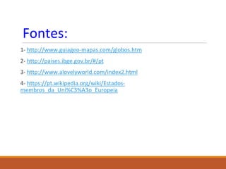 Fontes:
1- http://www.guiageo-mapas.com/globos.htm
2- http://paises.ibge.gov.br/#/pt
3- http://www.alovelyworld.com/index2.html
4- https://pt.wikipedia.org/wiki/Estados-
membros_da_Uni%C3%A3o_Europeia
 
