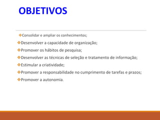 OBJETIVOS
❖Consolidar e ampliar os conhecimentos;
❖Desenvolver a capacidade de organização;
❖Promover os hábitos de pesquisa;
❖Desenvolver as técnicas de seleção e tratamento de informação;
❖Estimular a criatividade;
❖Promover a responsabilidade no cumprimento de tarefas e prazos;
❖Promover a autonomia.
 