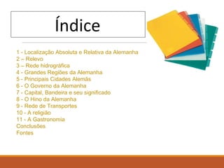 1 - Localização Absoluta e Relativa da Alemanha
2 – Relevo
3 – Rede hidrográfica
4 - Grandes Regiões da Alemanha
5 - Principais Cidades Alemãs
6 - O Governo da Alemanha
7 - Capital, Bandeira e seu significado
8 - O Hino da Alemanha
9 - Rede de Transportes
10 - A religião
11 - A Gastronomia
Conclusões
Fontes
 