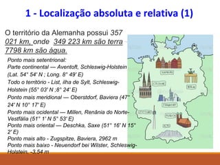 1 - Localização absoluta e relativa (1)
Ponto mais setentrional:
Parte continental — Aventoft, Schleswig-Holstein
(Lat. 54° 54′ N ; Long. 8° 49′ E)
Todo o território - List, ilha de Sylt, Schleswig-
Holstein (55° 03′ N ;8° 24′ E)
Ponto mais meridional — Oberstdorf, Baviera (47°
24′ N 10° 17′ E)
Ponto mais ocidental — Millen, Renânia do Norte-
Vestfália (51° 1′ N 5° 53′ E)
Ponto mais oriental — Deschka, Saxe (51° 16′ N 15°
2′ E)
Ponto mais alto - Zugspitze, Baviera, 2962 m
Ponto mais baixo - Neuendorf bei Wilster, Schleswig-
Holstein, -3,54 m
O território da Alemanha possui 357
021 km, onde 349 223 km são terra
7798 km são água.
 