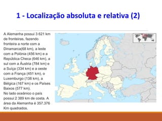 1 - Localização absoluta e relativa (2)
A Alemanha possui 3 621 km
de fronteiras, fazendo
fronteira a norte com a
Dinamarca(68 km), a leste
com a Polónia (456 km) e a
República Checa (646 km), a
sul com a Áustria (784 km) e
a Suíça (334 km) e a oeste
com a França (451 km), o
Luxemburgo (138 km), a
Bélgica (167 km) e os Países
Baixos (577 km).
No lado oceânico o país
possui 2 389 km de costa. A
área da Alemanha é 357.376
Km quadrados.
 