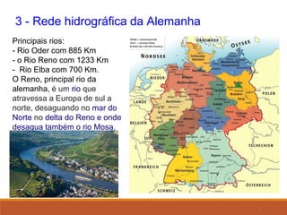 8
3 - Rede hidrográfica da Alemanha
Principais rios:
- Rio Oder com 885 Km
- o Rio Reno com 1233 Km
- Rio Elba com 700 Km.
O Reno, principal rio da
alemanha, é um rio que
atravessa a Europa de sul a
norte, desaguando no mar do
Norte no delta do Reno e onde
desagua também o rio Mosa.
 