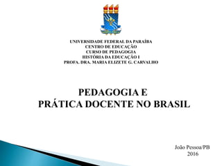 UNIVERSIDADE FEDERAL DA PARAÍBA
CENTRO DE EDUCAÇÃO
CURSO DE PEDAGOGIA
HISTÓRIA DA EDUCAÇÃO I
PROFA. DRA. MARIA ELIZETE G. CARVALHO
PEDAGOGIA E
PRÁTICA DOCENTE NO BRASIL
João Pessoa/PB
2016
 