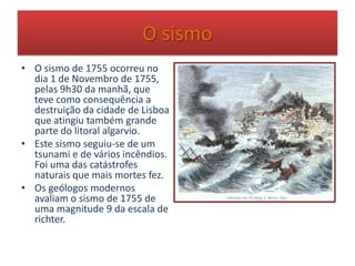 O sismo
• O sismo de 1755 ocorreu no
dia 1 de Novembro de 1755,
pelas 9h30 da manhã, que
teve como consequência a
destruição da cidade de Lisboa
que atingiu também grande
parte do litoral algarvio.
• Este sismo seguiu-se de um
tsunami e de vários incêndios.
Foi uma das catástrofes
naturais que mais mortes fez.
• Os geólogos modernos
avaliam o sismo de 1755 de
uma magnitude 9 da escala de
richter.
 