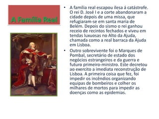 A Família Real
• A família real escapou ilesa á catástrofe.
O rei D. José I e a corte abandonaram a
cidade depois de uma missa, que
refugiaram-se em santa maria de
Belém. Depois do sismo o rei ganhou
receio de recintos fechados e viveu em
tendas luxuosas no Alto da Ajuda,
chamada como a real barraca da Ajuda
em Lisboa.
• Outro sobrevivente foi o Marques de
Pombal, secretário de estado dos
negócios estrangeiros e da guerra e
futuro primeiro-ministro. Este decretou
ao exercito a imediata reconstrução de
Lisboa. A primeira coisa que fez, foi
impedir os incêndios organizando
equipas de bombeiros e colher os
milhares de mortos para impedir as
doenças como as epidemias.
 