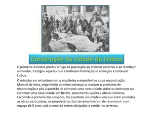 Construção da cidade de Lisboa
O primeiro-ministro proibiu a fuga da população ao ordenar socorros e ao distribuir
alimentos. Castigou aqueles que assaltavam habitações e começou a restaurar
Lisboa.
O ministro e o rei ordenaram a arquitetos e engenheiros a sua reconstrução.
Manuel da maia, engenheiro do reino começou a resolver o problema de
reconstrução e pôs a questão de construir uma nova cidade sobre os destroços ou
construir uma nova cidade em Belém, zona menos sujeita a abalos sísmicos,
Escolhida a primeira das soluções, foi escolhido um modelo em que eram proibidas
as obras particulares, os proprietários dos terrenos tiveram de reconstruir num
espaço de 5 anos, sob a pena de serem obrigados a vender os terrenos.
 