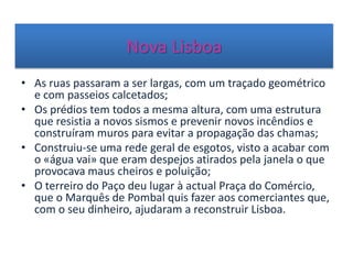 Nova Lisboa
• As ruas passaram a ser largas, com um traçado geométrico
e com passeios calcetados;
• Os prédios tem todos a mesma altura, com uma estrutura
que resistia a novos sismos e prevenir novos incêndios e
construíram muros para evitar a propagação das chamas;
• Construiu-se uma rede geral de esgotos, visto a acabar com
o «água vai» que eram despejos atirados pela janela o que
provocava maus cheiros e poluição;
• O terreiro do Paço deu lugar à actual Praça do Comércio,
que o Marquês de Pombal quis fazer aos comerciantes que,
com o seu dinheiro, ajudaram a reconstruir Lisboa.
 