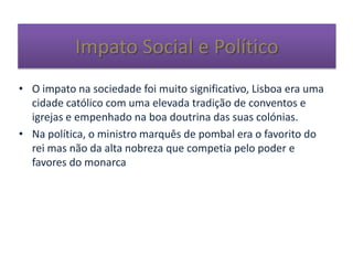 Impato Social e Político
• O impato na sociedade foi muito significativo, Lisboa era uma
cidade católico com uma elevada tradição de conventos e
igrejas e empenhado na boa doutrina das suas colónias.
• Na política, o ministro marquês de pombal era o favorito do
rei mas não da alta nobreza que competia pelo poder e
favores do monarca
 