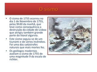 O sismo
• O sismo de 1755 ocorreu no
dia 1 de Novembro de 1755,
pelas 9h30 da manhã, que
teve como consequência a
destruição da cidade de Lisboa
que atingiu também grande
parte do litoral algarvio.
• Este sismo seguiu-se de um
tsunami e de vários incêndios.
Foi uma das catástrofes
naturais que mais mortes fez.
• Os geólogos modernos
avaliam o sismo de 1755 de
uma magnitude 9 da escala de
richter.
 