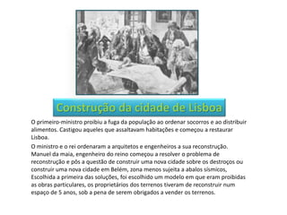 Construção da cidade de Lisboa
O primeiro-ministro proibiu a fuga da população ao ordenar socorros e ao distribuir
alimentos. Castigou aqueles que assaltavam habitações e começou a restaurar
Lisboa.
O ministro e o rei ordenaram a arquitetos e engenheiros a sua reconstrução.
Manuel da maia, engenheiro do reino começou a resolver o problema de
reconstrução e pôs a questão de construir uma nova cidade sobre os destroços ou
construir uma nova cidade em Belém, zona menos sujeita a abalos sísmicos,
Escolhida a primeira das soluções, foi escolhido um modelo em que eram proibidas
as obras particulares, os proprietários dos terrenos tiveram de reconstruir num
espaço de 5 anos, sob a pena de serem obrigados a vender os terrenos.
 