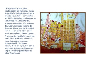 De 6 plantas traçadas pelos
colaboradores de Manuel da maia a
escolhida foi de Eugénio dos santos,
arquiteto que chefiou os trabalhos
até 1760, que acabou por falecer e foi
substituído por Carlos Mardel.
A cidade medieval de ruas estreitas
deu lugar um traçado racional de
linhas rectilíneas em que os prédios
tem todos a mesma altura o que
levou a uma planta nova da cidade.
O novo centro da cidade, conhecido
como Baixa Pombalina é uma das
zonas ilustres que foram dos
primeiros edifícios a serem
construídos como a prova de sismos
que foram avaliados, utilizando-se
tropas a marchar para simular as
vibrações sísmicas.
 