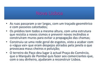 Nova Lisboa
• As ruas passaram a ser largas, com um traçado geométrico
e com passeios calcetados;
• Os prédios tem todos a mesma altura, com uma estrutura
que resistia a novos sismos e prevenir novos incêndios e
construíram muros para evitar a propagação das chamas;
• Construiu-se uma rede geral de esgotos, visto a acabar com
o «água vai» que eram despejos atirados pela janela o que
provocava maus cheiros e poluição;
• O terreiro do Paço deu lugar à actual Praça do Comércio,
que o Marquês de Pombal quis fazer aos comerciantes que,
com o seu dinheiro, ajudaram a reconstruir Lisboa.
 