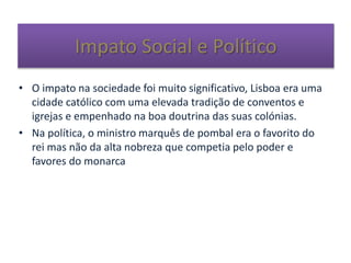 Impato Social e Político
• O impato na sociedade foi muito significativo, Lisboa era uma
cidade católico com uma elevada tradição de conventos e
igrejas e empenhado na boa doutrina das suas colónias.
• Na política, o ministro marquês de pombal era o favorito do
rei mas não da alta nobreza que competia pelo poder e
favores do monarca
 